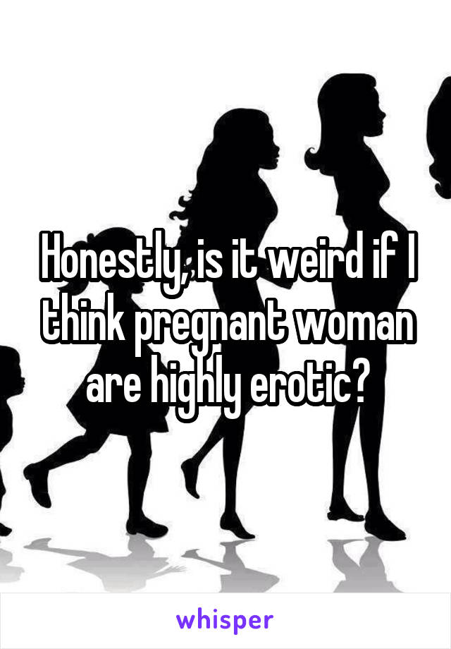 Honestly, is it weird if I think pregnant woman are highly erotic?
