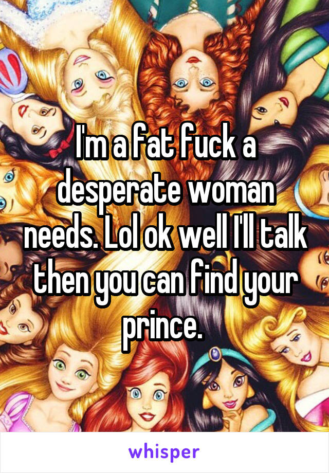 I'm a fat fuck a desperate woman needs. Lol ok well I'll talk then you can find your prince. 