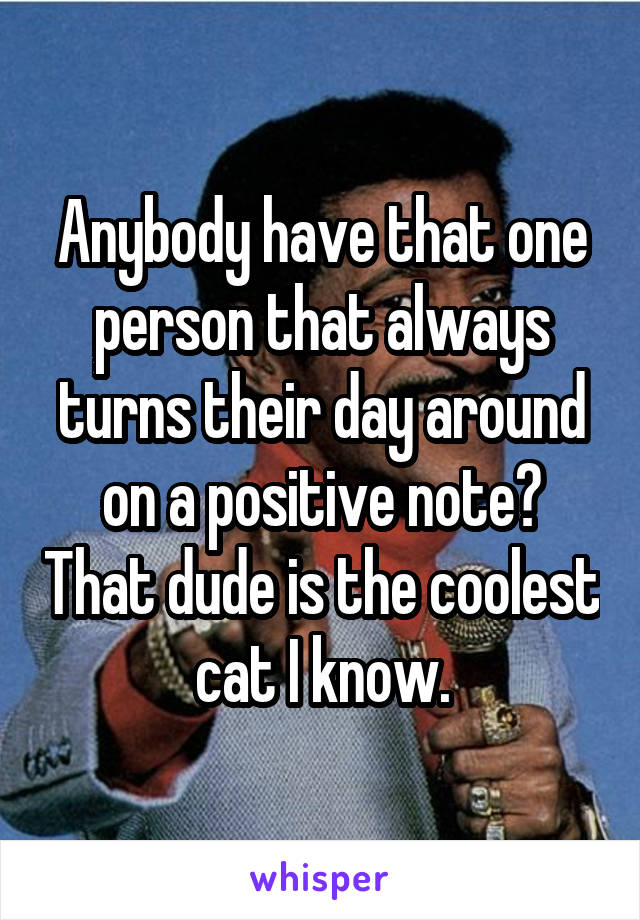 Anybody have that one person that always turns their day around on a positive note? That dude is the coolest cat I know.