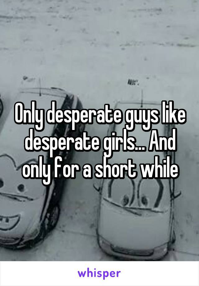 Only desperate guys like desperate girls... And only for a short while