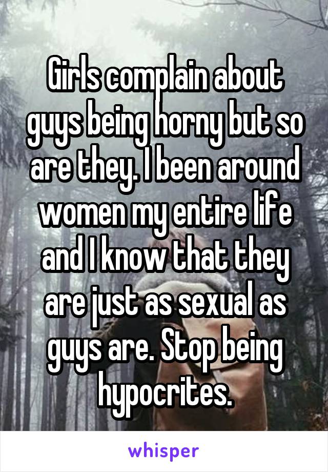 Girls complain about guys being horny but so are they. I been around women my entire life and I know that they are just as sexual as guys are. Stop being hypocrites.