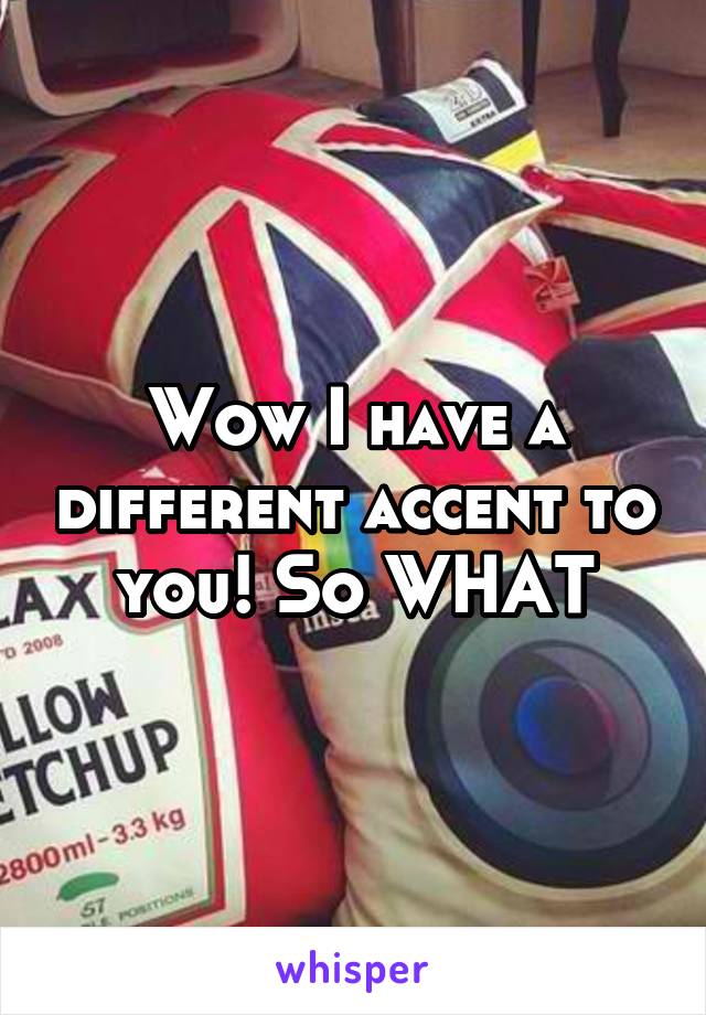 Wow I have a different accent to you! So WHAT