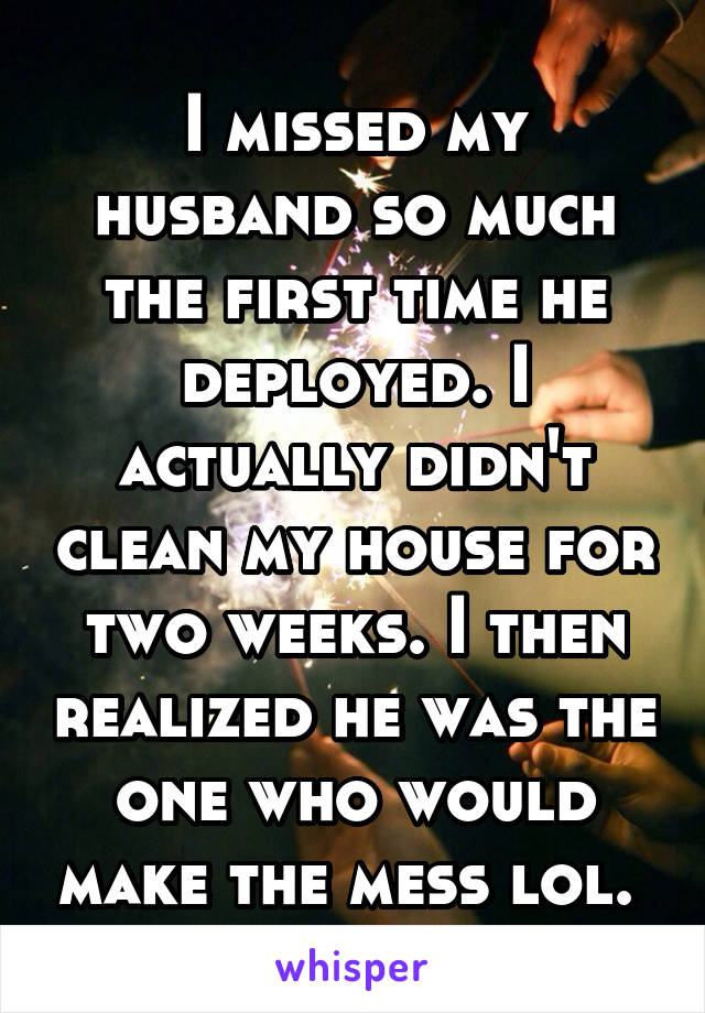 I missed my husband so much the first time he deployed. I actually didn't clean my house for two weeks. I then realized he was the one who would make the mess lol. 
