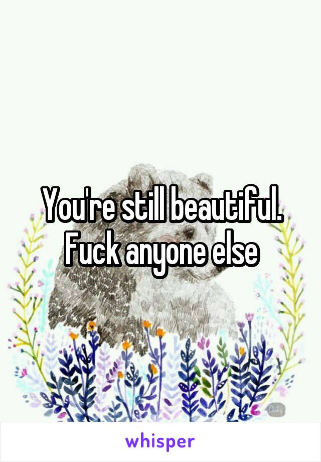 You're still beautiful. Fuck anyone else