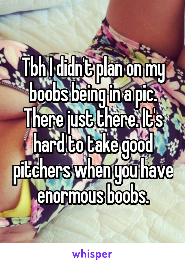 Tbh I didn't plan on my boobs being in a pic. There just there. It's hard to take good pitchers when you have enormous boobs.