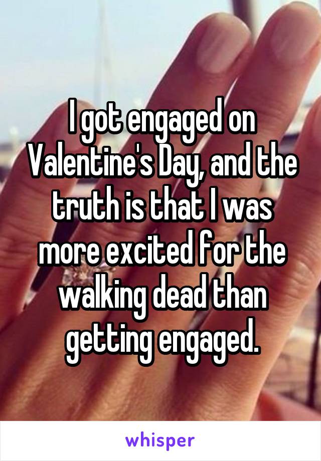 I got engaged on Valentine's Day, and the truth is that I was more excited for the walking dead than getting engaged.
