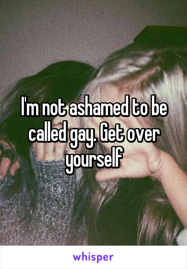 I'm not ashamed to be called gay. Get over yourself