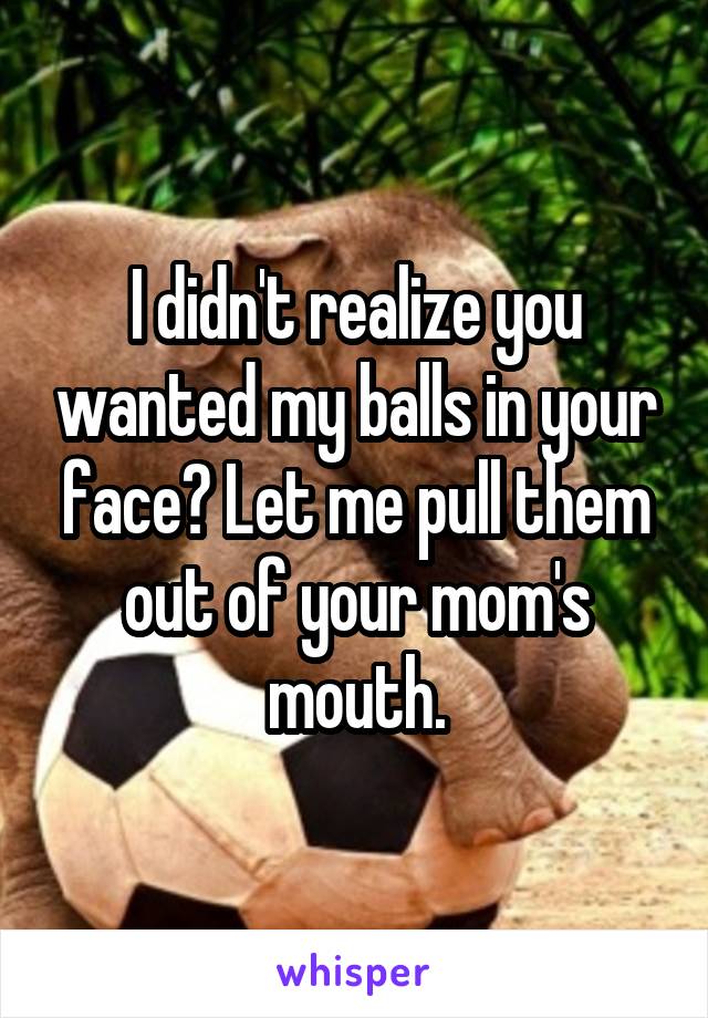 I didn't realize you wanted my balls in your face? Let me pull them out of your mom's mouth.