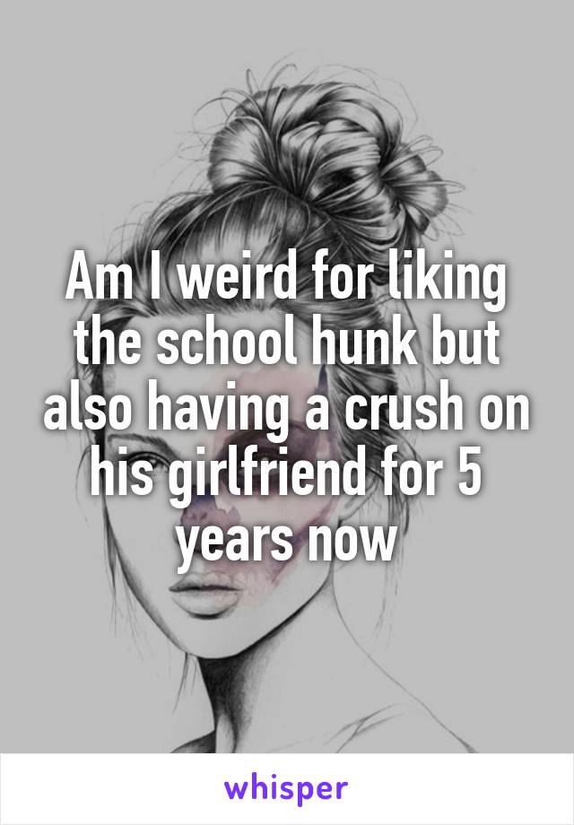 Am I weird for liking the school hunk but also having a crush on his girlfriend for 5 years now