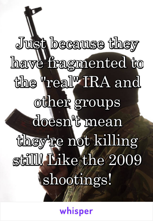 Just because they have fragmented to the "real" IRA and other groups doesn't mean they're not killing still! Like the 2009 shootings!