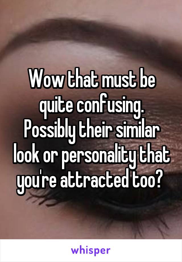 Wow that must be quite confusing. Possibly their similar look or personality that you're attracted too? 