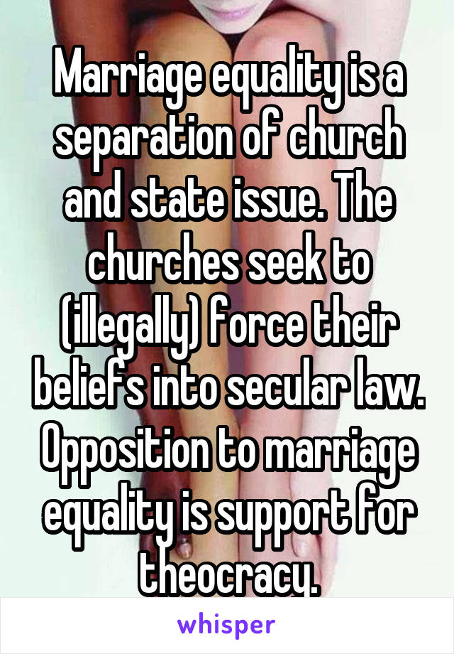 Marriage equality is a separation of church and state issue. The churches seek to (illegally) force their beliefs into secular law. Opposition to marriage equality is support for theocracy.