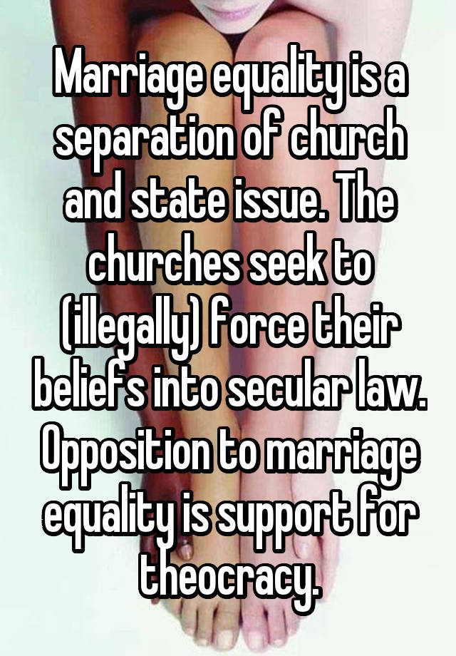 Marriage equality is a separation of church and state issue. The churches seek to (illegally) force their beliefs into secular law. Opposition to marriage equality is support for theocracy.