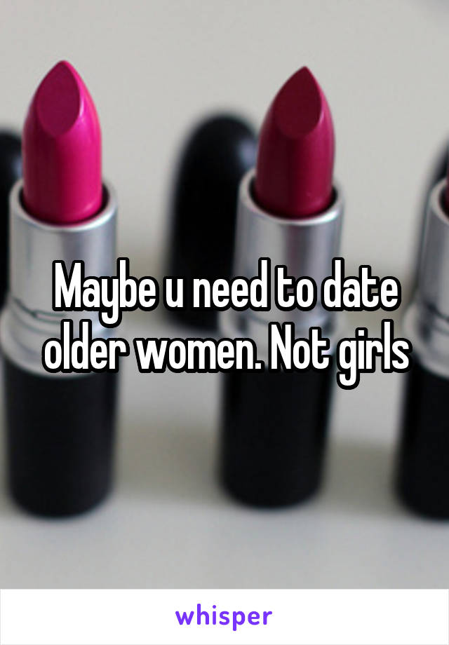 Maybe u need to date older women. Not girls