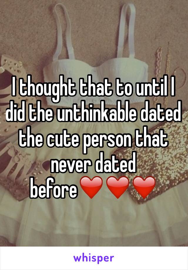 I thought that to until I did the unthinkable dated the cute person that never dated before❤️❤️❤️