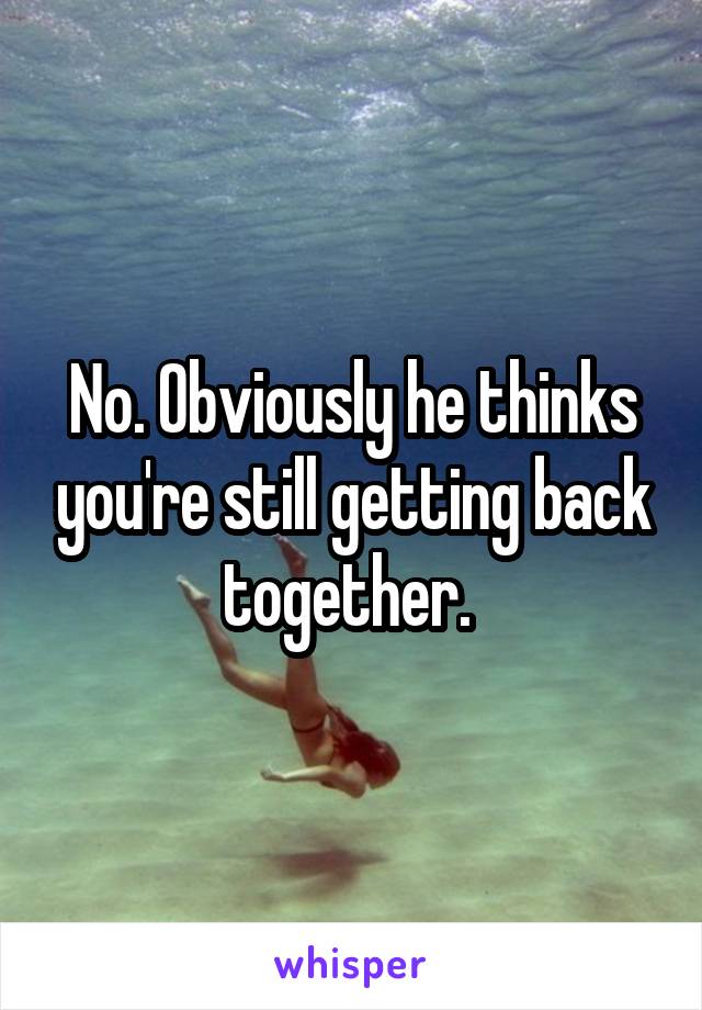 No. Obviously he thinks you're still getting back together. 
