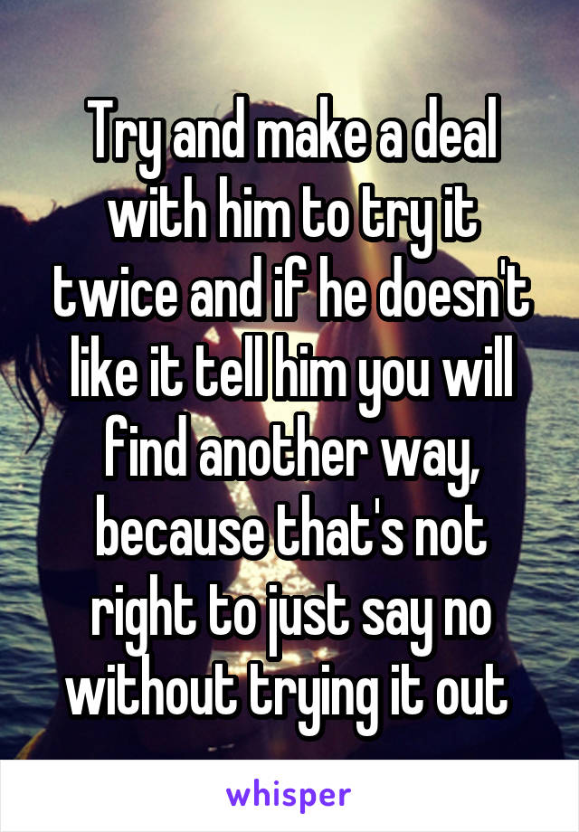 Try and make a deal with him to try it twice and if he doesn't like it tell him you will find another way, because that's not right to just say no without trying it out 