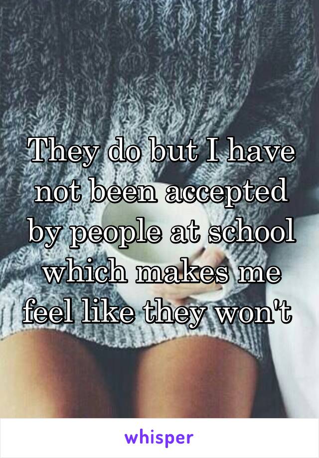 They do but I have not been accepted by people at school which makes me feel like they won't 
