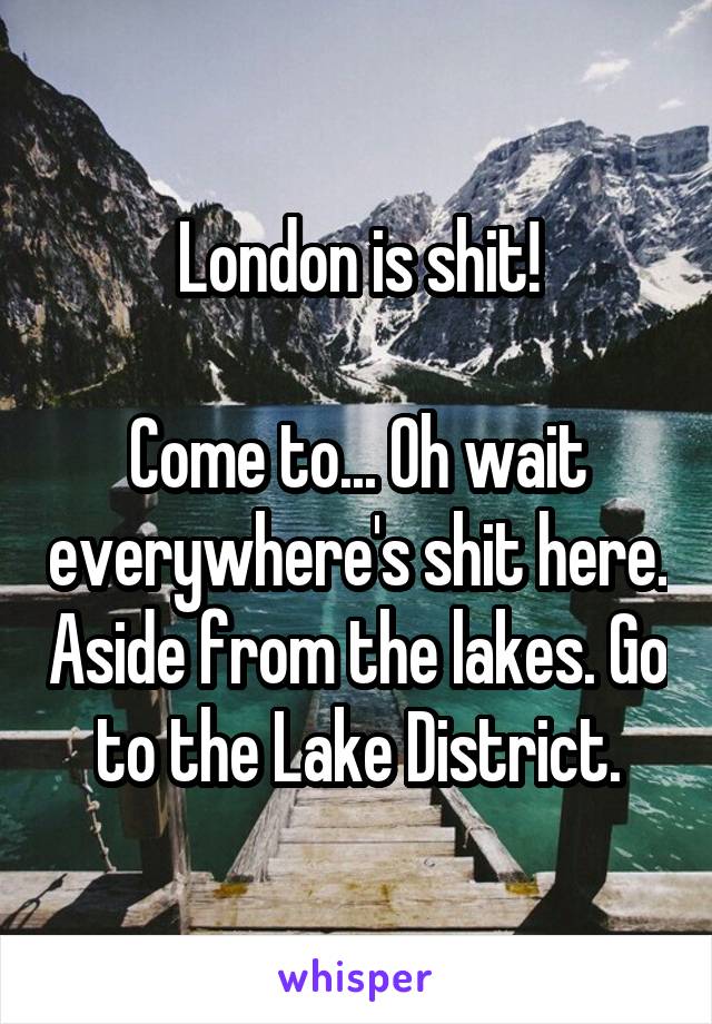 London is shit!

Come to... Oh wait everywhere's shit here. Aside from the lakes. Go to the Lake District.