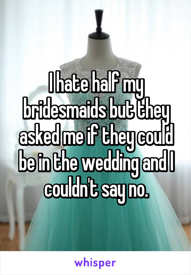 I hate half my bridesmaids but they asked me if they could be in the wedding and I couldn't say no.