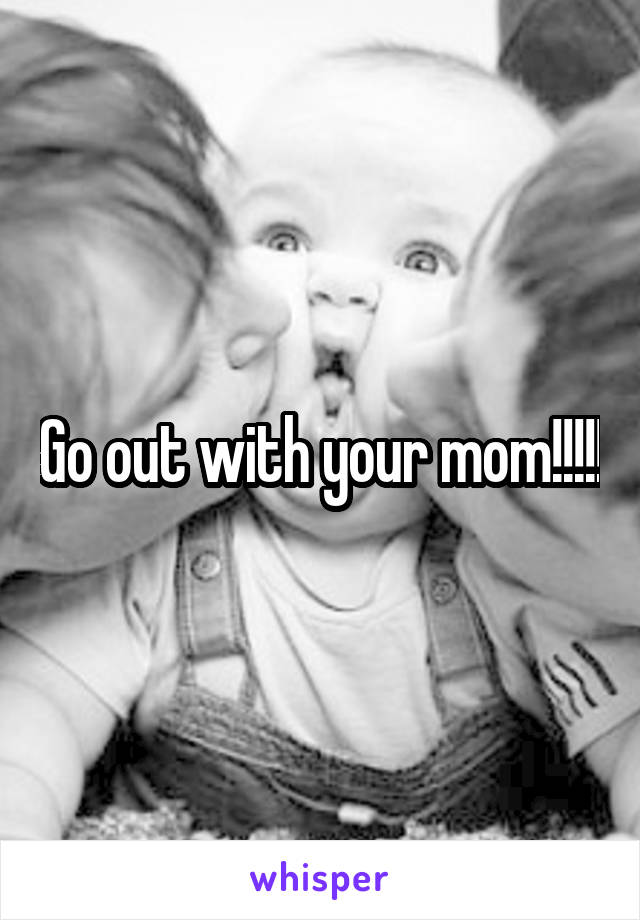 Go out with your mom!!!!!