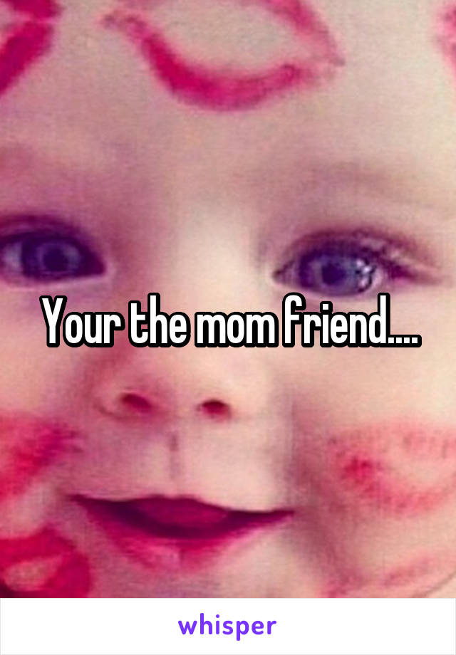 Your the mom friend....