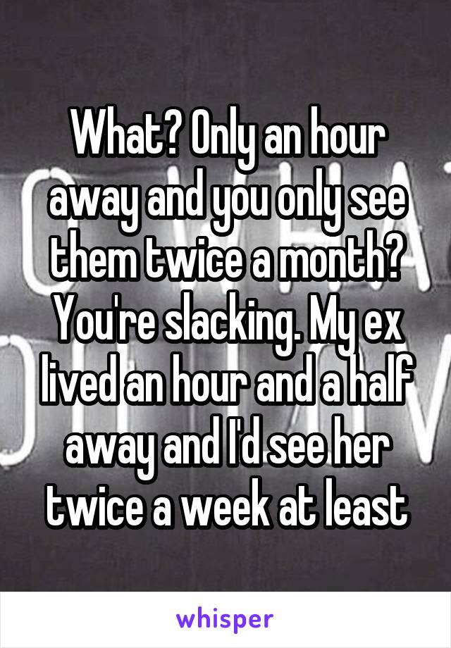 What? Only an hour away and you only see them twice a month? You're slacking. My ex lived an hour and a half away and I'd see her twice a week at least