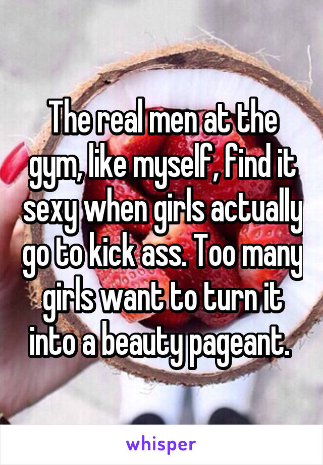 The real men at the gym, like myself, find it sexy when girls actually go to kick ass. Too many girls want to turn it into a beauty pageant. 