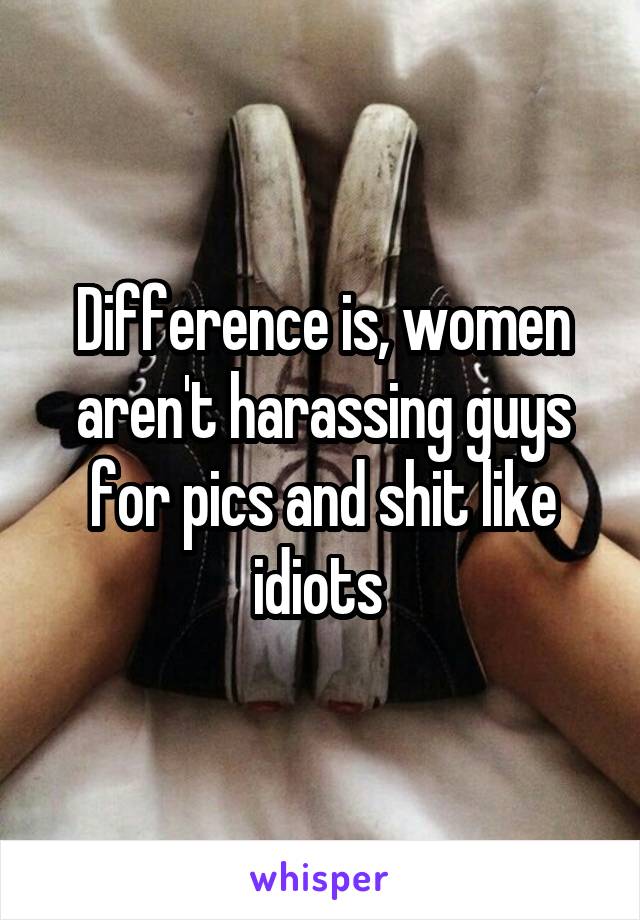 Difference is, women aren't harassing guys for pics and shit like idiots 