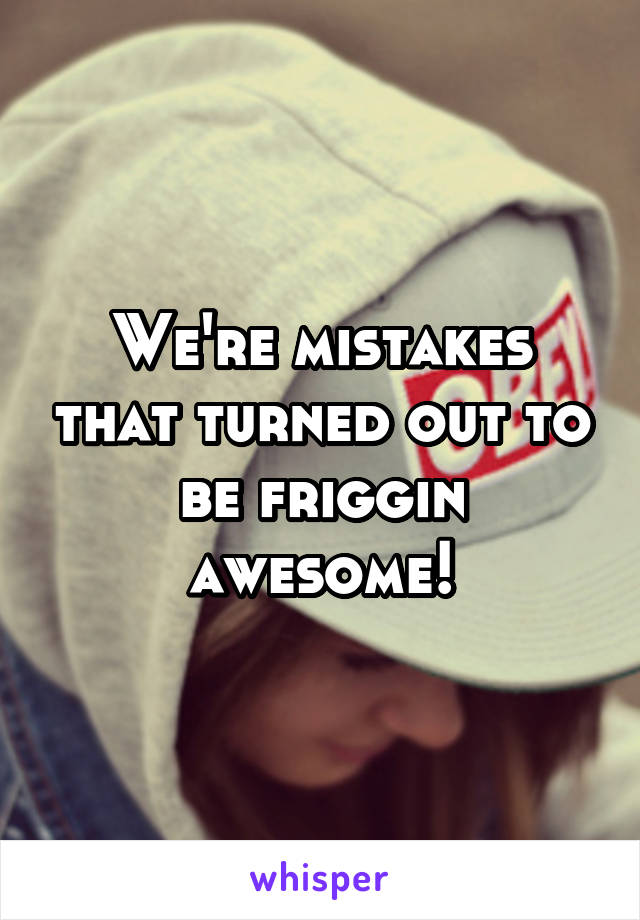 We're mistakes that turned out to be friggin awesome!