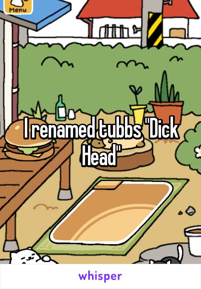 I renamed tubbs "Dick Head"
