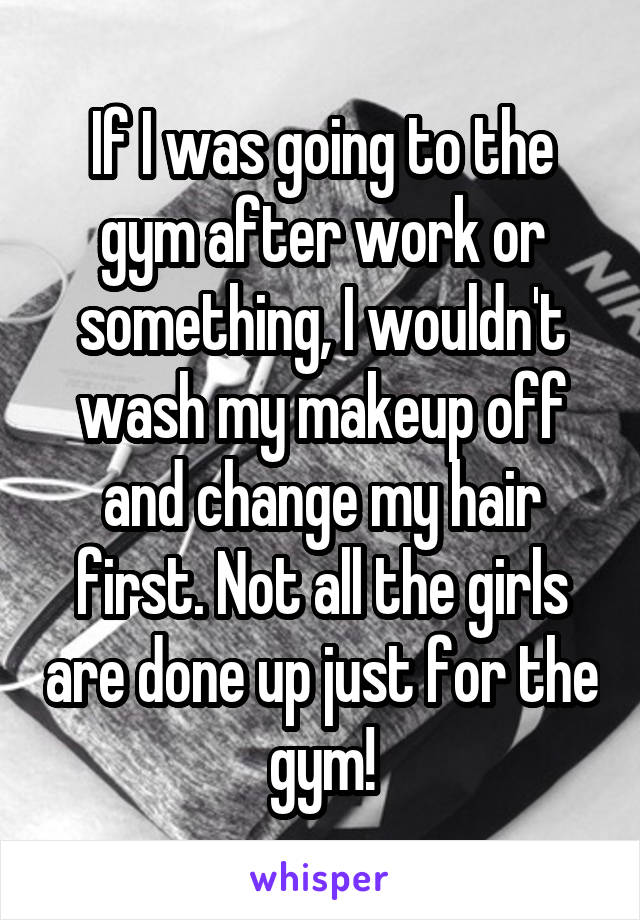 If I was going to the gym after work or something, I wouldn't wash my makeup off and change my hair first. Not all the girls are done up just for the gym!