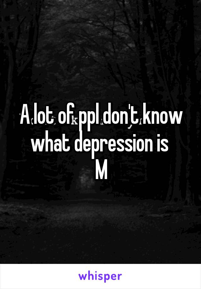 A lot of ppl don't know what depression is 
M