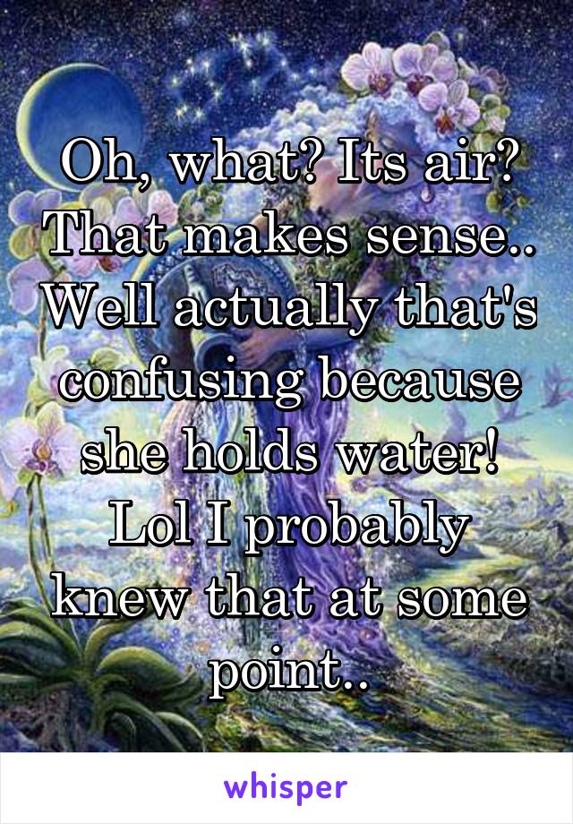 Oh, what? Its air? That makes sense.. Well actually that's confusing because she holds water! Lol I probably knew that at some point..