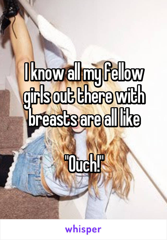 I know all my fellow girls out there with breasts are all like

"Ouch!"