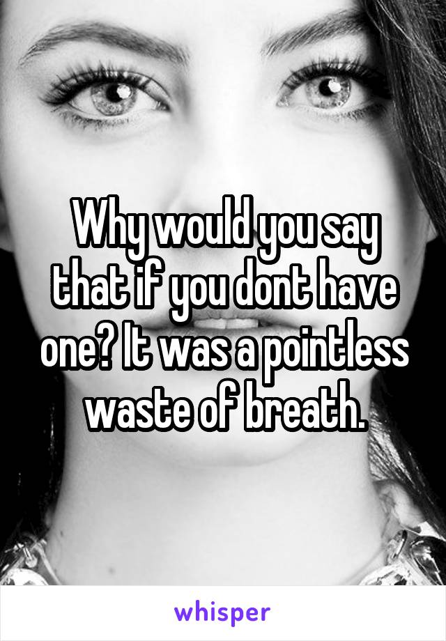 Why would you say that if you dont have one? It was a pointless waste of breath.