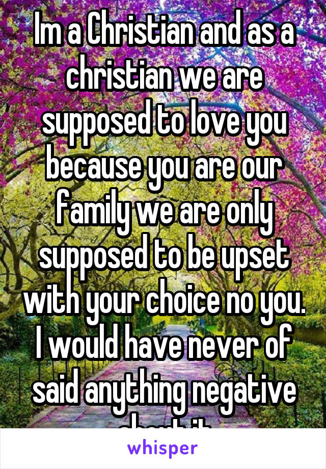 Im a Christian and as a christian we are supposed to love you because you are our family we are only supposed to be upset with your choice no you. I would have never of said anything negative about it