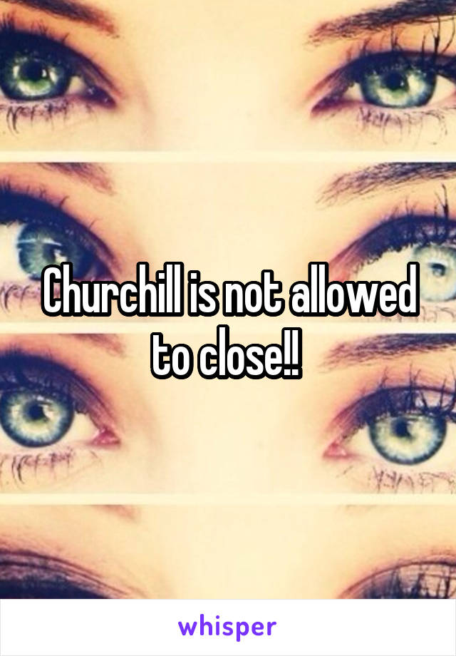 Churchill is not allowed to close!! 