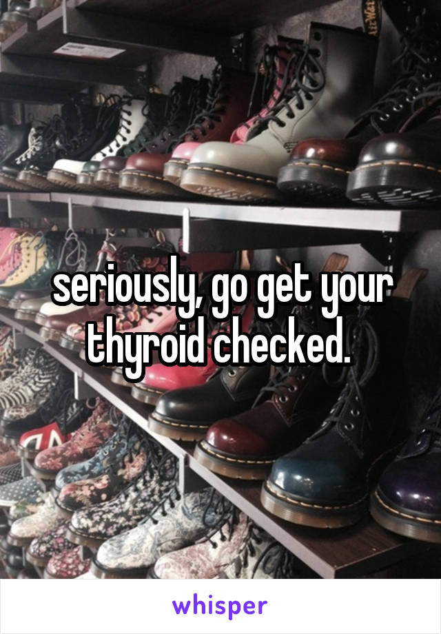seriously, go get your thyroid checked. 