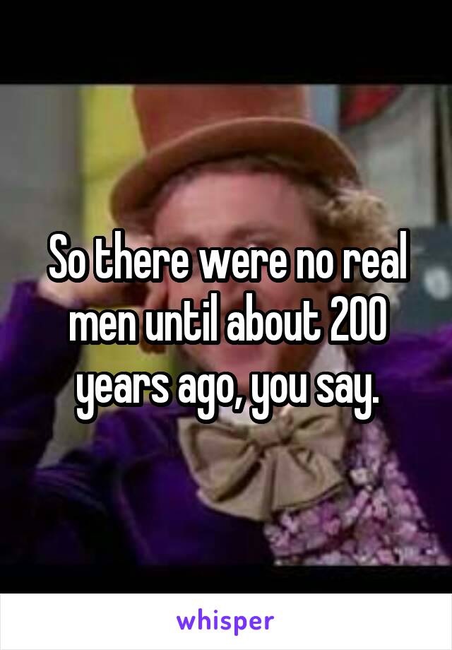 So there were no real men until about 200 years ago, you say.