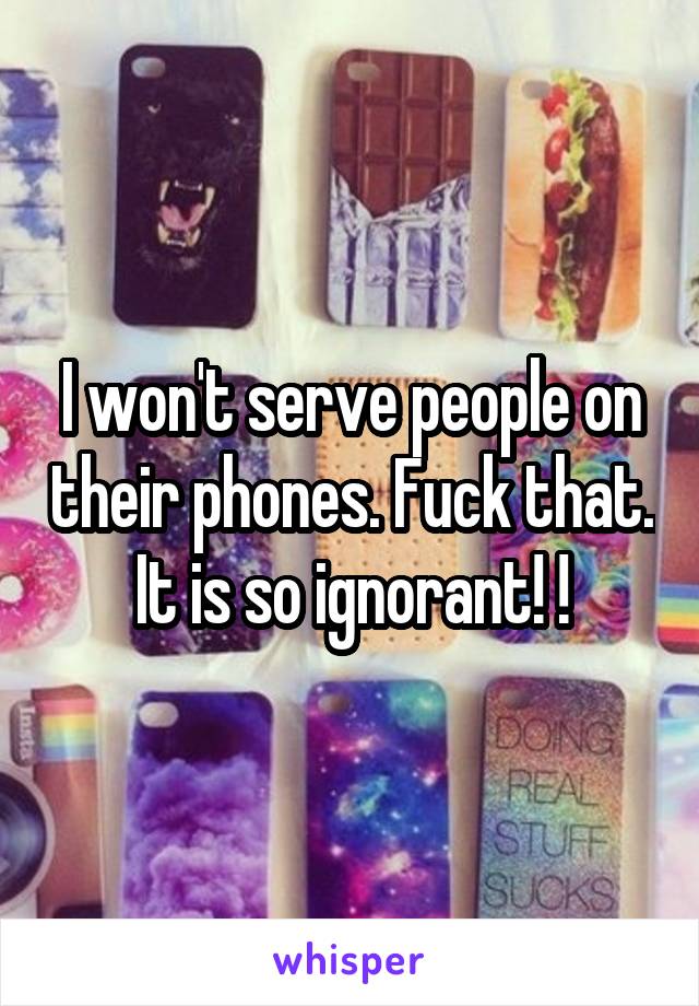 I won't serve people on their phones. Fuck that. It is so ignorant! !