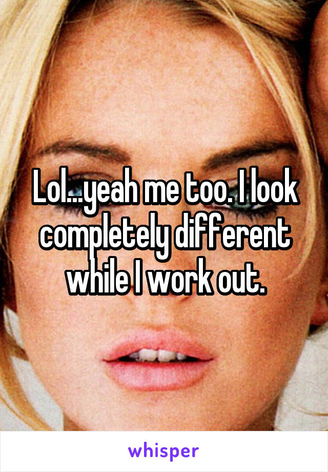 Lol...yeah me too. I look completely different while I work out.