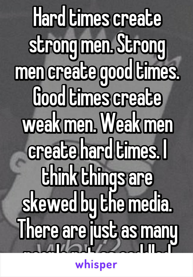 Hard times create strong men. Strong men create good times. Good times create weak men. Weak men create hard times. I think things are skewed by the media. There are just as many people not as coddled