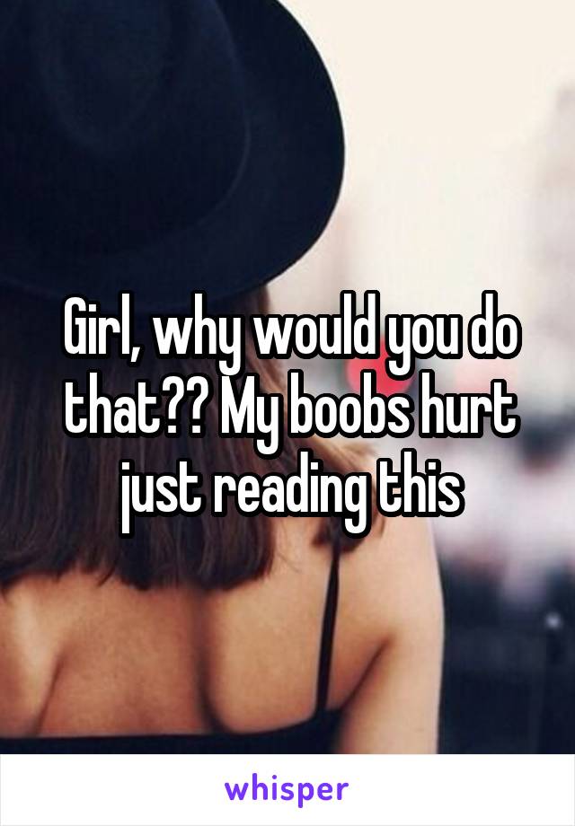 Girl, why would you do that?? My boobs hurt just reading this