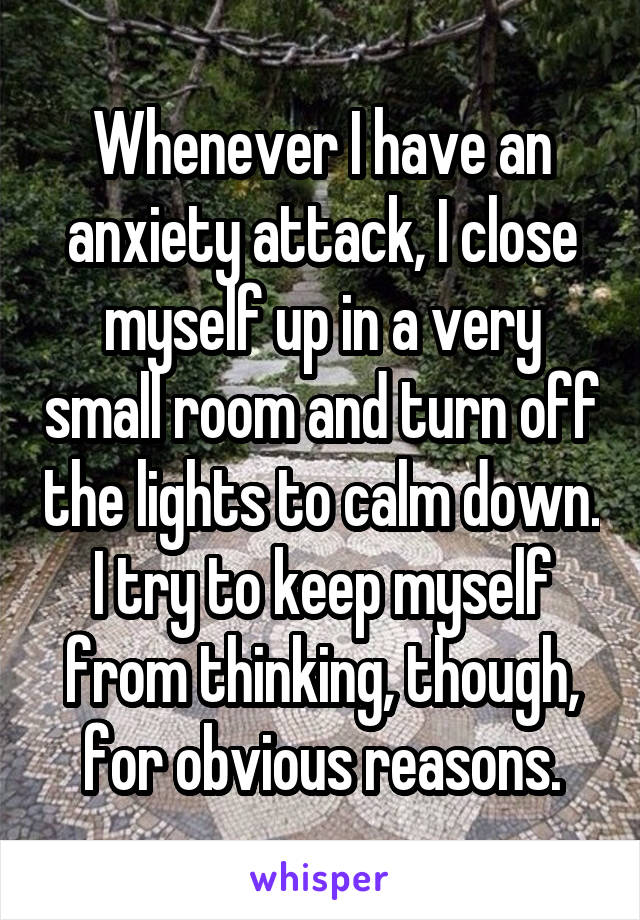 Whenever I have an anxiety attack, I close myself up in a very small room and turn off the lights to calm down. I try to keep myself from thinking, though, for obvious reasons.