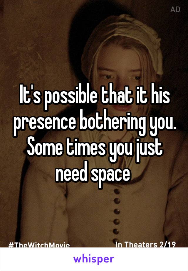 It's possible that it his presence bothering you. Some times you just need space 