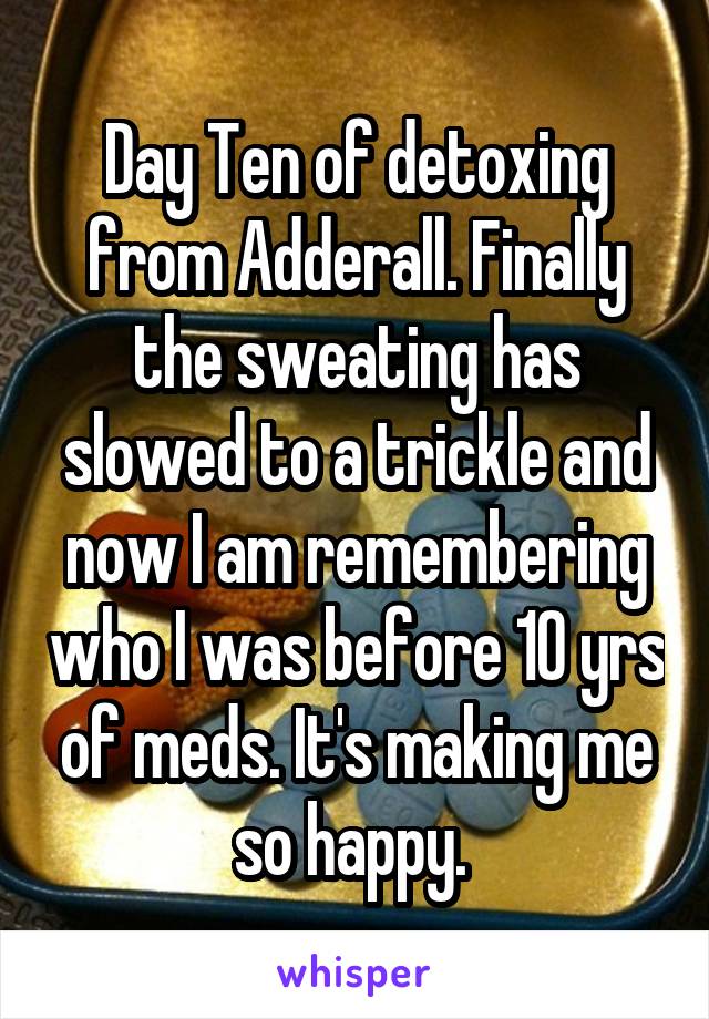 Day Ten of detoxing from Adderall. Finally the sweating has slowed to a trickle and now I am remembering who I was before 10 yrs of meds. It's making me so happy. 