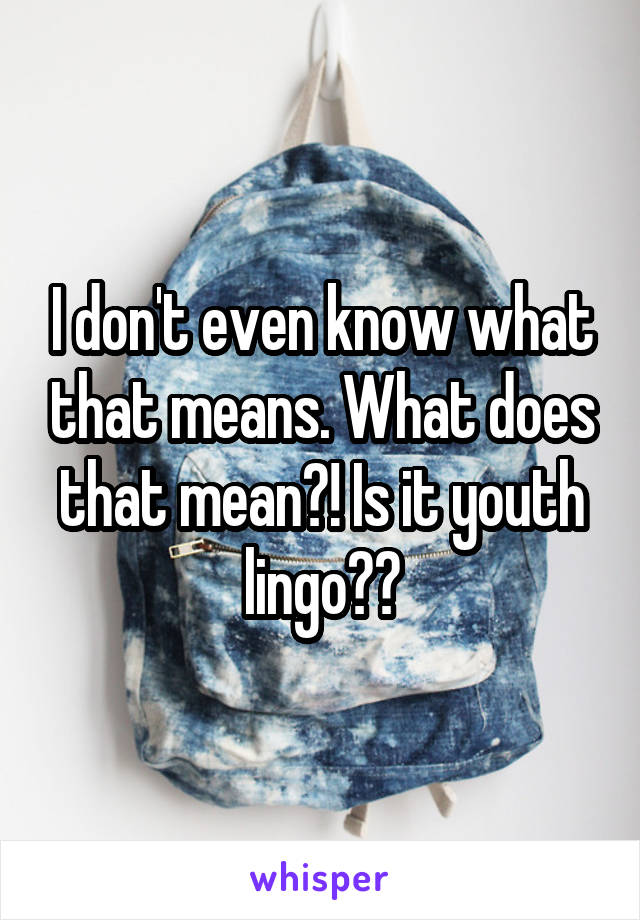 I don't even know what that means. What does that mean?! Is it youth lingo??