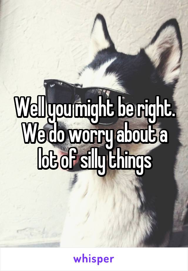 Well you might be right. We do worry about a lot of silly things
