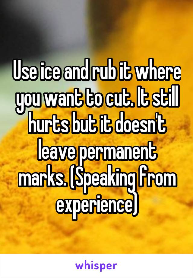 Use ice and rub it where you want to cut. It still hurts but it doesn't leave permanent marks. (Speaking from experience)